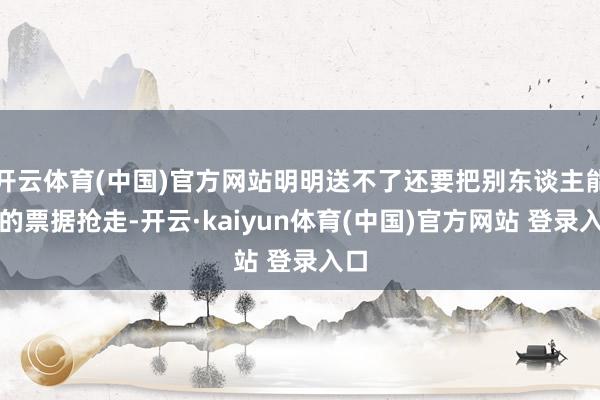开云体育(中国)官方网站明明送不了还要把别东谈主能送的票据抢走-开云·kaiyun体育(中国)官方网站 登录入口