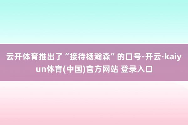 云开体育推出了“接待杨瀚森”的口号-开云·kaiyun体育(中国)官方网站 登录入口