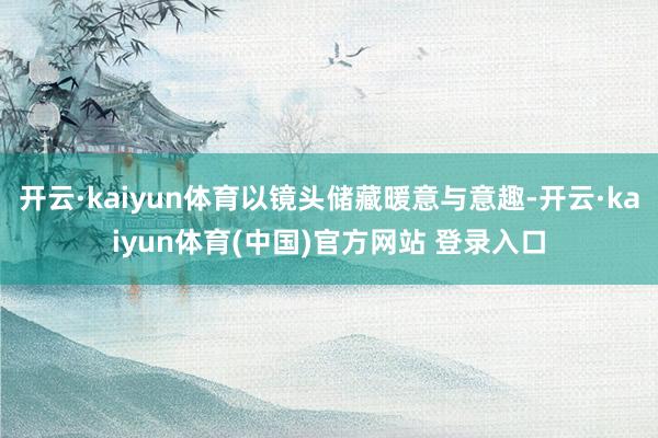 开云·kaiyun体育以镜头储藏暖意与意趣-开云·kaiyun体育(中国)官方网站 登录入口