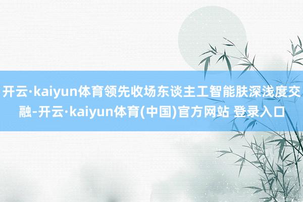 开云·kaiyun体育领先收场东谈主工智能肤深浅度交融-开云·kaiyun体育(中国)官方网站 登录入口