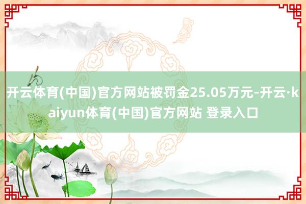 开云体育(中国)官方网站被罚金25.05万元-开云·kaiyun体育(中国)官方网站 登录入口